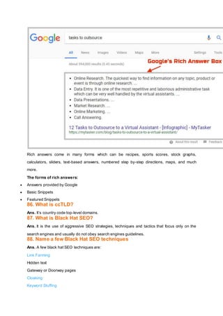 Rich answers come in many forms which can be recipes, sports scores, stock graphs,
calculators, sliders, text-based answers, numbered step by-step directions, maps, and much
more.
The forms of rich answers:
 Answers provided by Google
 Basic Snippets
 Featured Snippets
86. What is ccTLD?
Ans. It’s country code top-level domains.
87. What is Black Hat SEO?
Ans. It is the use of aggressive SEO strategies, techniques and tactics that focus only on the
search engines and usually do not obey search engines guidelines.
88. Name a few Black Hat SEO techniques
Ans. A few black hat SEO techniques are:
Link Farming
Hidden text
Gateway or Doorway pages
Cloaking
Keyword Stuffing
 