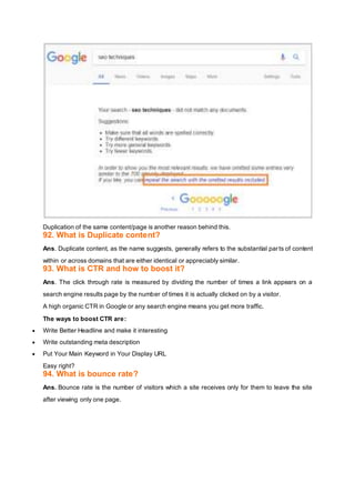 Duplication of the same content/page is another reason behind this.
92. What is Duplicate content?
Ans. Duplicate content, as the name suggests, generally refers to the substantial parts of content
within or across domains that are either identical or appreciably similar.
93. What is CTR and how to boost it?
Ans. The click through rate is measured by dividing the number of times a link appears on a
search engine results page by the number of times it is actually clicked on by a visitor.
A high organic CTR in Google or any search engine means you get more traffic.
The ways to boost CTR are:
 Write Better Headline and make it interesting
 Write outstanding meta description
 Put Your Main Keyword in Your Display URL
Easy right?
94. What is bounce rate?
Ans. Bounce rate is the number of visitors which a site receives only for them to leave the site
after viewing only one page.
 