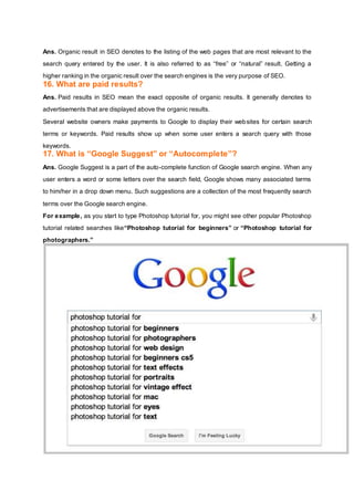 Ans. Organic result in SEO denotes to the listing of the web pages that are most relevant to the
search query entered by the user. It is also referred to as “free” or “natural” result. Getting a
higher ranking in the organic result over the search engines is the very purpose of SEO.
16. What are paid results?
Ans. Paid results in SEO mean the exact opposite of organic results. It generally denotes to
advertisements that are displayed above the organic results.
Several website owners make payments to Google to display their websites for certain search
terms or keywords. Paid results show up when some user enters a search query with those
keywords.
17. What is “Google Suggest” or “Autocomplete”?
Ans. Google Suggest is a part of the auto-complete function of Google search engine. When any
user enters a word or some letters over the search field, Google shows many associated terms
to him/her in a drop down menu. Such suggestions are a collection of the most frequently search
terms over the Google search engine.
For example, as you start to type Photoshop tutorial for, you might see other popular Photoshop
tutorial related searches like“Photoshop tutorial for beginners” or “Photoshop tutorial for
photographers.”
 