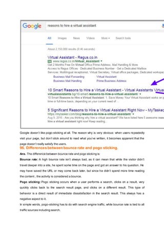 Google doesn’t like pogo-sticking at all. The reason why is very obvious: when users repeatedly
visit your page, but don’t stick around to read what you’ve written, it becomes apparent that the
page doesn’t really satisfy the users.
96. Differences between bounce rate and pogo sticking.
Ans. The difference between bounce rate and pogo sticking is:
Bounce rate: A high bounce rate isn’t always bad, as it can mean that while the visitor didn’t
travel deeper into a site, he spent some time on the page and got an answer to his question. He
may have saved the URL or may come back later, but since he didn’t spend more time reading
the content , the activity is considered a bounce.
Pogo sticking: Pogo sticking occurs when a user performs a search, clicks on a result, very
quickly clicks back to the search result page, and clicks on a different result. This type of
behavior is a direct result of immediate dissatisfaction in the search result. This always has a
negative aspect to it.
In simple words, pogo-sticking has to do with search engine traffic, while bounce rate is tied to all
traffic sources including search.
 