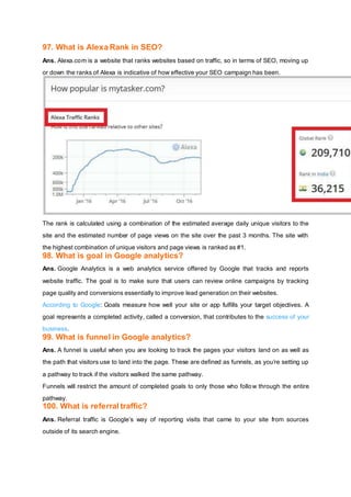 97. What is Alexa Rank in SEO?
Ans. Alexa.com is a website that ranks websites based on traffic, so in terms of SEO, moving up
or down the ranks of Alexa is indicative of how effective your SEO campaign has been.
The rank is calculated using a combination of the estimated average daily unique visitors to the
site and the estimated number of page views on the site over the past 3 months. The site with
the highest combination of unique visitors and page views is ranked as #1.
98. What is goal in Google analytics?
Ans. Google Analytics is a web analytics service offered by Google that tracks and reports
website traffic. The goal is to make sure that users can review online campaigns by tracking
page quality and conversions essentially to improve lead generation on their websites.
According to Google: Goals measure how well your site or app fulfills your target objectives. A
goal represents a completed activity, called a conversion, that contributes to the success of your
business.
99. What is funnel in Google analytics?
Ans. A funnel is useful when you are looking to track the pages your visitors land on as well as
the path that visitors use to land into the page. These are defined as funnels, as you’re setting up
a pathway to track if the visitors walked the same pathway.
Funnels will restrict the amount of completed goals to only those who follow through the entire
pathway.
100. What is referral traffic?
Ans. Referral traffic is Google’s way of reporting visits that came to your site from sources
outside of its search engine.
 