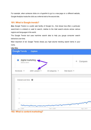 For example, when someone clicks on a hyperlink to go to a new page on a different website,
Google Analytics tracks the click as a referral visit to the second site.
101: What is Google trends?
Ans. Google Trends is a public web facility of Google Inc., that shows how often a particular
search-term is entered or used to search, relative to the total search-volume across various
regions and languages in the world.
The Google Trends tool uses real-time search data to help you gauge consumer search
behaviors over time.
Most important of all, Google Trends shows you high-volume trending search terms in your
niche.
Like this:
102: What is content marketing?
 