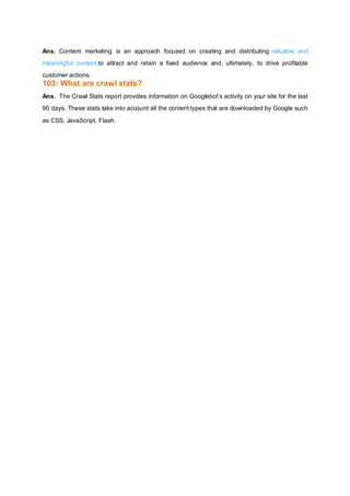 Ans. Content marketing is an approach focused on creating and distributing valuable and
meaningful content to attract and retain a fixed audience and, ultimately, to drive profitable
customer actions.
103: What are crawl stats?
Ans. The Crawl Stats report provides information on Googlebot’s activity on your site for the last
90 days. These stats take into account all the content types that are downloaded by Google such
as CSS, JavaScript, Flash.
 