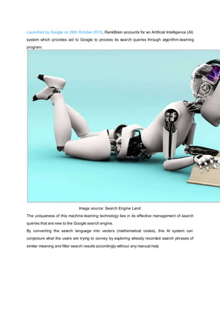 Launched by Google on 26th October 2015, RankBrain accounts for an Artificial Intelligence (AI)
system which provides aid to Google to process its search queries through algorithm-learning
program.
Image source: Search Engine Land
The uniqueness of this machine-learning technology lies in its effective management of search
queries that are new to the Google search engine.
By converting the search language into vectors (mathematical codes), this AI system can
conjecture what the users are trying to convey by exploring already recorded search phrases of
similar meaning and filter search results accordingly without any manual help
 