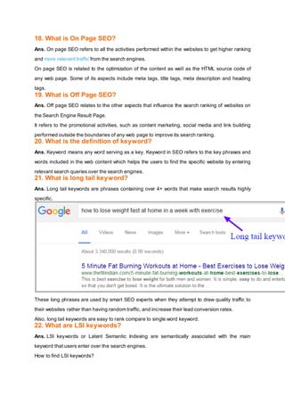 18. What is On Page SEO?
Ans. On page SEO refers to all the activities performed within the websites to get higher ranking
and more relevant traffic from the search engines.
On page SEO is related to the optimization of the content as well as the HTML source code of
any web page. Some of its aspects include meta tags, title tags, meta description and heading
tags.
19. What is Off Page SEO?
Ans. Off page SEO relates to the other aspects that influence the search ranking of websites on
the Search Engine Result Page.
It refers to the promotional activities, such as content marketing, social media and link building
performed outside the boundaries of any web page to improve its search ranking.
20. What is the definition of keyword?
Ans. Keyword means any word serving as a key. Keyword in SEO refers to the key phrases and
words included in the web content which helps the users to find the specific website by entering
relevant search queries over the search engines.
21. What is long tail keyword?
Ans. Long tail keywords are phrases containing over 4+ words that make search results highly
specific.
These long phrases are used by smart SEO experts when they attempt to draw quality traffic to
their websites rather than having random traffic, and increase their lead conversion rates.
Also, long tail keywords are easy to rank compare to single word keyword.
22. What are LSI keywords?
Ans. LSI keywords or Latent Semantic Indexing are semantically associated with the main
keyword that users enter over the search engines.
How to find LSI keywords?
 