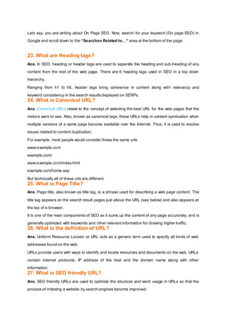Lets say, you are writing about On Page SEO. Now, search for your keyword (On page SEO) in
Google and scroll down to the “Searches Related to…” area at the bottom of the page:
23. What are Heading tags?
Ans. In SEO, heading or header tags are used to separate the heading and sub-heading of any
content from the rest of the web page. There are 6 heading tags used in SEO in a top down
hierarchy.
Ranging from h1 to h6, header tags bring coherence in content along with relevancy and
keyword consistency in the search results displayed on SERPs.
24. What is Canonical URL?
Ans. Canonical URLs relate to the concept of selecting the best URL for the web pages that the
visitors want to see. Also, known as canonical tags, these URLs help in content syndication when
multiple versions of a same page become available over the Internet. Thus, it is used to resolve
issues related to content duplication.
For example, most people would consider these the same urls:
www.example.com
example.com/
www.example.com/index.html
example.com/home.asp
But technically all of these urls are different.
25. What is Page Title?
Ans. Page title, also known as title tag, is a phrase used for describing a web page content. The
title tag appears on the search result pages just above the URL (see below) and also appears at
the top of a browser.
It is one of the main components of SEO as it sums up the content of any page accurately, and is
generally optimized with keywords and other relevant information for drawing higher traffic.
26. What is the definition of URL?
Ans. Uniform Resource Locator or URL acts as a generic term used to specify all kinds of web
addresses found on the web.
URLs provide users with ways to identify and locate resources and documents on the web. URLs
contain internet protocols, IP address of the host and the domain name along with other
information.
27. What is SEO friendly URL?
Ans. SEO friendly URLs are used to optimize the structure and word usage in URLs so that the
process of indexing a website by search engines become improved.
 