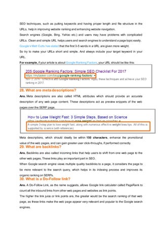 SEO techniques, such as putting keywords and having proper length and file structure in the
URLs, help in improving website ranking and enhancing website navigation.
Search engines (Google, Bing, Yahoo etc.) and users may have problems with complicated
URLs. Clean and simple URL helps users and search engines to understand a page topic easily.
Google’s Matt Cutts has stated that the first 3-5 words in a URL are given more weight.
So try to make your URLs short and simple. And always include your target keyword in your
URL.
For example, if your article is about Google Ranking Factors, your URL should be like this:
28. What are meta descriptions?
Ans. Meta descriptions are also called HTML attributes which should provide an accurate
description of any web page content. These descriptions act as preview snippets of the web
pages over the SERP page.
Meta descriptions, which should ideally be within 150 characters, enhance the promotional
value of the web pages, and can gain greater user click-throughs, if performed correctly.
29. What are backlinks?
Ans. Backlinks are also called incoming links that help users to shift from one web page to the
other web pages. These links play an important part in SEO.
When Google search engine views multiple quality backlinks to a page, it considers the page to
be more relevant to the search query, which helps in its indexing process and improves its
organic ranking on SERPs.
30. What is a Do-Follow link?
Ans. A Do-Follow Link, as the name suggests, allows Google link calculator called PageRank to
count all the inbound links from other web pages and websites as link points.
The higher the link juice or link points are, the greater would be the search ranking of that web
page, as these links make the web page appear very relevant and popular to the Google search
engines.
 