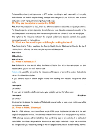 Outbound links bear great importance in SEO as they provide your web pages with more quality
and value for the search engine ranking. Google search engine counts outbound links as third-
party votes which improve the ranking of your web page.
35. Why are backlinks important in SEO?
Ans. From the perspective of SEO, there is a difference between backlinks and quality backlinks.
For Google search, random backlinks do not offer any help. Google assesses the quality of the
backlinks present on a webpage with the relevancy found in the content of both the web pages.
The higher is the relevance between the original content and backlink content, the greater
becomes the quality of the backlinks.
36. What are the most important Google ranking factors?
Ans. According to Andrey Lipattsev, the Search Quality Senior Strategist at Google, the top 3
ranking factors affecting the search engine algorithm of Google are:
#1 Content
#2 Backlinks
#3 RankBrain
37. What is robots.txt?
Ans. Robots.txt is one way of telling the Search Engine Bots about the web pages on your
website which you do not want them to visit.
Robots.txt is useful for preventing the indexation of the parts of any online content that website
owners do not want to display.
IF you want to block all search engine robots from crawling your website, just put the follow
code:
User-agent: *
Disallow: /
IF you want to block Google from crawling your website, just put the follow code:
User-agent: Googlebot
Disallow: /
It is important to decide the location of Robots.txt very carefully, or else errors might occur while
displaying the website.
38. What is HTML Sitemap?
Ans. An HTML sitemap comprises of one single HTML page that bears the links of all the web
pages of any specific website. This sitemap holds the foundation of all web pages of any website.
HTML sitemap contains all formatted text files and linking tags of any website. It is particularly
useful when you have a large website with multiple web pages, because it helps you to improve
the navigation of your website by listing all the web pages in one place in a user-friendly manner.
 