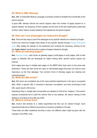 39. What is XML Sitemap
Ans. XML or Extensible Markup Language is primarily created to facilitate the functionality of the
search engines.
A good XML sitemap informs the search engines about the number of pages present on a
specific website, the frequency of their updates and the time of the last modifications performed
on them, which helps in proper indexing of the website by the search engines.
40. How can I see what pages are indexed in Google?
Ans. There are two ways to see if the webpages of any specific website are indexed by Google.
1) One can check the Google Index Status of any specific website through Google Webmaster
tools. After adding the website on the dashboard and verifying the ownership, clicking on the
tab “Index status” would show the numbers of pages indexed by Google.
41. What are doorway pages?
Ans. Doorway Pages, also known as gateway pages, portal pages or entry pages, refer to web
pages or websites that are developed for higher ranking when specific search queries are
entered.
Such pages give way to multiple web pages on the SERP which lead users to the same web
destination. These can also funnel the users to intermediate pages that does not hold as much
importance as the final webpage. Two common forms of doorway pages are cloaking and
redirecting pages.
42. What are 404 errors?
Ans. 404 errors are considered one of the most potential impediments in the way to successful
SEO. When a specific URL is renamed or becomes non-existent, any links connecting to that
URL would result in 404 errors.
Interesting thing is, Google does not penalize any website for 404 errors. However, if the search
engines consistently fail to crawl the internal links of any website, the search ranking of that
website is very likely to drop with low traffic.
43. What is anchor text?
Ans. Anchor text denotes to a visible hyperlinked text that can be clicked through. Such
hyperlinked texts link to different documents or locations available on the web.
These texts are often underlined and blue in color, but different colors might be given with the
changes in the HTML code.
 