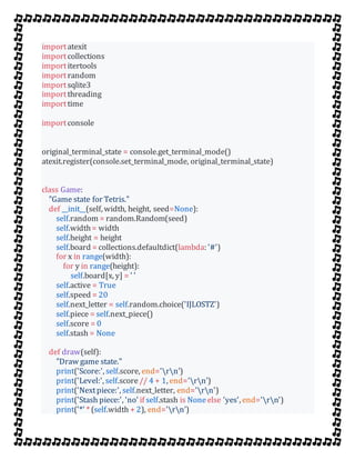 importatexit
importcollections
importitertools
importrandom
importsqlite3
importthreading
importtime
importconsole
original_terminal_state = console.get_terminal_mode()
atexit.register(console.set_terminal_mode, original_terminal_state)
class Game:
"Game state for Tetris."
def __init__(self, width, height, seed=None):
self.random = random.Random(seed)
self.width= width
self.height = height
self.board = collections.defaultdict(lambda: '#')
for x in range(width):
for y in range(height):
self.board[x, y] = ' '
self.active = True
self.speed = 20
self.next_letter = self.random.choice('IJLOSTZ')
self.piece = self.next_piece()
self.score = 0
self.stash = None
def draw(self):
"Draw game state."
print('Score:', self.score, end='rn')
print('Level:', self.score// 4 + 1, end='rn')
print('Nextpiece:', self.next_letter, end='rn')
print('Stash piece:', 'no' if self.stash is Noneelse 'yes', end='rn')
print('*' * (self.width + 2), end='rn')
 