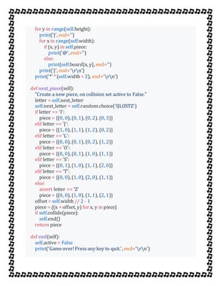 for y in range(self.height):
print('|', end='')
for x in range(self.width):
if (x, y) in self.piece:
print('@', end='')
else:
print(self.board[x, y], end='')
print('|', end='rn')
print('*' * (self.width + 2), end='rn')
def next_piece(self):
"Create a new piece, on collision set active to False."
letter = self.next_letter
self.next_letter = self.random.choice('IJLOSTZ')
if letter == 'I':
piece = {(0, 0), (0, 1), (0, 2), (0, 3)}
elif letter == 'J':
piece = {(1, 0), (1, 1), (1, 2), (0, 2)}
elif letter == 'L':
piece = {(0, 0), (0, 1), (0, 2), (1, 2)}
elif letter == 'O':
piece = {(0, 0), (0, 1), (1, 0), (1, 1)}
elif letter == 'S':
piece = {(0, 1), (1, 0), (1, 1), (2, 0)}
elif letter == 'T':
piece = {(0, 0), (1, 0), (2, 0), (1, 1)}
else:
assert letter == 'Z'
piece = {(0, 0), (1, 0), (1, 1), (2, 1)}
offset = self.width // 2 - 1
piece = {(x + offset, y) for x, y in piece}
if self.collide(piece):
self.end()
return piece
def end(self):
self.active = False
print('Gameover!Pressany key to quit.', end='rn')
 