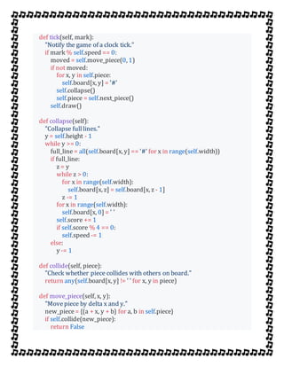 def tick(self, mark):
"Notify the game of a clock tick."
if mark % self.speed == 0:
moved = self.move_piece(0, 1)
if not moved:
for x, y in self.piece:
self.board[x, y] = '#'
self.collapse()
self.piece = self.next_piece()
self.draw()
def collapse(self):
"Collapse fulllines."
y = self.height - 1
while y >= 0:
full_line= all(self.board[x, y] == '#' for x in range(self.width))
if full_line:
z = y
while z > 0:
for x in range(self.width):
self.board[x, z] = self.board[x, z - 1]
z -= 1
for x in range(self.width):
self.board[x, 0] = ' '
self.score += 1
if self.score % 4 == 0:
self.speed -= 1
else:
y -= 1
def collide(self, piece):
"Check whether piece collides with others on board."
return any(self.board[x, y] != ' ' for x, y in piece)
def move_piece(self, x, y):
"Movepiece by delta x and y."
new_piece= {(a + x, y + b) for a, b in self.piece}
if self.collide(new_piece):
return False
 