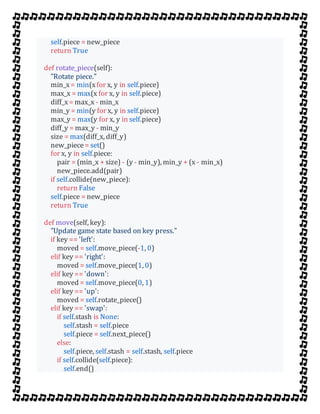 self.piece = new_piece
return True
def rotate_piece(self):
"Rotate piece."
min_x = min(xfor x, y in self.piece)
max_x = max(x for x, y in self.piece)
diff_x = max_x - min_x
min_y = min(y for x, y in self.piece)
max_y = max(y for x, y in self.piece)
diff_y = max_y - min_y
size = max(diff_x, diff_y)
new_piece= set()
for x, y in self.piece:
pair = (min_x + size) - (y - min_y), min_y + (x - min_x)
new_piece.add(pair)
if self.collide(new_piece):
return False
self.piece = new_piece
return True
def move(self, key):
"Update game state based on key press."
if key == 'left':
moved = self.move_piece(-1, 0)
elif key == 'right':
moved = self.move_piece(1, 0)
elif key == 'down':
moved = self.move_piece(0, 1)
elif key == 'up':
moved = self.rotate_piece()
elif key == 'swap':
if self.stash is None:
self.stash = self.piece
self.piece = self.next_piece()
else:
self.piece, self.stash = self.stash, self.piece
if self.collide(self.piece):
self.end()
 