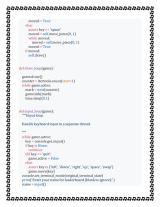 moved = True
else:
assert key == 'space'
moved = self.move_piece(0, 1)
while moved:
moved = self.move_piece(0, 1)
moved = True
if moved:
self.draw()
def draw_loop(game):
game.draw()
counter = itertools.count(start=1)
while game.active:
mark = next(counter)
game.tick(mark)
time.sleep(0.1)
def input_loop(game):
"""Input loop.
Handlekeyboard inputin a separate thread.
"""
while game.active:
key = console.get_input()
if key is None:
continue
elif key == 'quit':
game.active = False
else:
assert key in ('left', 'down', 'right', 'up', 'space', 'swap')
game.move(key)
console.set_terminal_mode(original_terminal_state)
print('Enter your namefor leaderboard (blank to ignore):')
name = input()
 