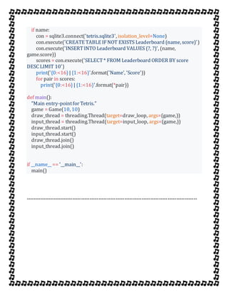 if name:
con = sqlite3.connect('tetris.sqlite3', isolation_level=None)
con.execute('CREATE TABLE IFNOT EXISTS Leaderboard (name, score)')
con.execute('INSERTINTO Leaderboard VALUES (?, ?)', (name,
game.score))
scores = con.execute('SELECT* FROM Leaderboard ORDER BY score
DESC LIMIT 10')
print('{0:<16}| {1:<16}'.format('Name', 'Score'))
for pair in scores:
print('{0:<16}| {1:<16}'.format(*pair))
def main():
"Main entry-pointfor Tetris."
game = Game(10, 10)
draw_thread = threading.Thread(target=draw_loop, args=(game,))
input_thread = threading.Thread(target=input_loop, args=(game,))
draw_thread.start()
input_thread.start()
draw_thread.join()
input_thread.join()
if __name__ == '__main__':
main()
---------------------------------------------------------------------------------------------------
 