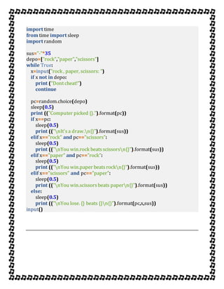 import time
from time import sleep
import random
sus="-"*35
depo=["rock","paper","scissors"]
while True:
x=input("rock , paper, scissors: ")
if x not in depo:
print ("Dontcheat!")
continue
pc=random.choice(depo)
sleep(0.5)
print (("Computer picked {}.").format(pc))
if x==pc:
sleep(0.5)
print (("nIt's a draw.n{}").format(sus))
elif x=="rock" and pc=="scissors":
sleep(0.5)
print (("nYou win.rock beats scissorsn{}").format(sus))
elif x=="paper" and pc=="rock":
sleep(0.5)
print (("nYou win.paper beats rockn{}").format(sus))
elif x=="scissors" and pc=="paper":
sleep(0.5)
print (("nYou win.scissors beats papern{}").format(sus))
else:
sleep(0.5)
print (("nYou lose. {} beats {}n{}").format(pc,x,sus))
input()
 