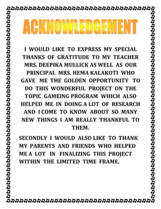 I WOULD LIKE TO EXPRESS MY SPECIAL
THANKS OF GRATITUDE TO MY TEACHER
MRS. DEEPIKA MULLICK AS WELL AS OUR
PRINCIPAL MRS. HEMA KALAKOTI WHO
GAVE ME THE GOLDEN OPPORTUNITY TO
DO THIS WONDERFUL PROJECT ON THE
TOPIC GAMEING PROGRAM WHICH ALSO
HELPED ME IN DOING A LOT OF RESEARCH
AND I COME TO KNOW ABOUT SO MANY
NEW THINGS I AM REALLY THANKFUL TO
THEM.
SECONDLY I WOULD ALSO LIKE TO THANK
MY PARENTS AND FRIENDS WHO HELPED
ME A LOT IN FINALIZING THIS PROJECT
WITHIN THE LIMITED TIME FRAME.
 