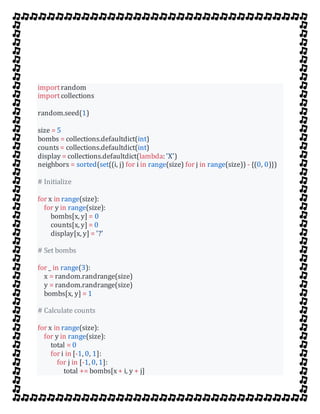 importrandom
importcollections
random.seed(1)
size = 5
bombs = collections.defaultdict(int)
counts = collections.defaultdict(int)
display = collections.defaultdict(lambda: 'X')
neighbors = sorted(set((i, j) for i in range(size) for j in range(size)) - {(0, 0)})
# Initialize
for x in range(size):
for y in range(size):
bombs[x, y] = 0
counts[x, y] = 0
display[x, y] = '?'
# Set bombs
for _ in range(3):
x = random.randrange(size)
y = random.randrange(size)
bombs[x, y] = 1
# Calculate counts
for x in range(size):
for y in range(size):
total = 0
for i in [-1, 0, 1]:
for j in [-1, 0, 1]:
total += bombs[x + i, y + j]
 