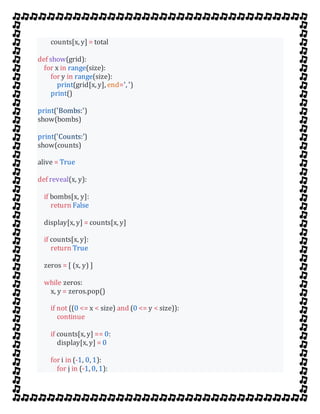 counts[x, y] = total
def show(grid):
for x in range(size):
for y in range(size):
print(grid[x, y], end=', ')
print()
print('Bombs:')
show(bombs)
print('Counts:')
show(counts)
alive = True
def reveal(x, y):
if bombs[x, y]:
return False
display[x, y] = counts[x, y]
if counts[x, y]:
return True
zeros = [ (x, y) ]
while zeros:
x, y = zeros.pop()
if not ((0 <= x < size) and (0 <= y < size)):
continue
if counts[x, y] == 0:
display[x, y] = 0
for i in (-1, 0, 1):
for j in (-1, 0, 1):
 