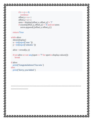 if i == j == 0:
continue
offset_x = x + i
offset_y = y + j
seen = display[offset_x, offset_y] != '?'
if counts[offset_x, offset_y] == 0 and notseen:
zeros.append((offset_x, offset_y))
return True
while alive:
show(display)
x = int(input('row: '))
y = int(input('column: '))
alive = reveal(x, y)
if not alive or not any(spot== '?' for spotin display.values()):
break
if alive:
print('Congratulations!You win.')
else:
print('Sorry, you failed.')
----------------------------------------------------------------------------------------------------
-------------------------
 