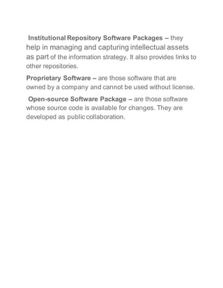 Institutional Repository Software Packages – they
help in managing and capturing intellectual assets
as part of the information strategy. It also provides links to
other repositories.
Proprietary Software – are those software that are
owned by a company and cannot be used without license.
Open-source Software Package – are those software
whose source code is available for changes. They are
developed as public collaboration.
 