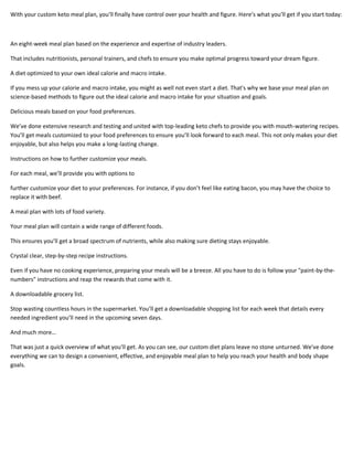 With your custom keto meal plan, you’ll finally have control over your health and figure. Here’s what you’ll get if you start today:
An eight-week meal plan based on the experience and expertise of industry leaders.
That includes nutritionists, personal trainers, and chefs to ensure you make optimal progress toward your dream figure.
A diet optimized to your own ideal calorie and macro intake.
If you mess up your calorie and macro intake, you might as well not even start a diet. That's why we base your meal plan on
science-based methods to figure out the ideal calorie and macro intake for your situation and goals.
Delicious meals based on your food preferences.
We’ve done extensive research and testing and united with top-leading keto chefs to provide you with mouth-watering recipes.
You’ll get meals customized to your food preferences to ensure you’ll look forward to each meal. This not only makes your diet
enjoyable, but also helps you make a long-lasting change.
Instructions on how to further customize your meals.
For each meal, we’ll provide you with options to
further customize your diet to your preferences. For instance, if you don’t feel like eating bacon, you may have the choice to
replace it with beef.
A meal plan with lots of food variety.
Your meal plan will contain a wide range of different foods.
This ensures you’ll get a broad spectrum of nutrients, while also making sure dieting stays enjoyable.
Crystal clear, step-by-step recipe instructions.
Even if you have no cooking experience, preparing your meals will be a breeze. All you have to do is follow your "paint-by-the-
numbers" instructions and reap the rewards that come with it.
A downloadable grocery list.
Stop wasting countless hours in the supermarket. You’ll get a downloadable shopping list for each week that details every
needed ingredient you’ll need in the upcoming seven days.
And much more…
That was just a quick overview of what you’ll get. As you can see, our custom diet plans leave no stone unturned. We've done
everything we can to design a convenient, effective, and enjoyable meal plan to help you reach your health and body shape
goals.
 