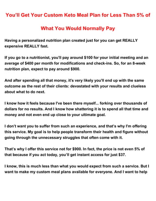You’ll Get Your Custom Keto Meal Plan for Less Than 5% of
What You Would Normally Pay
Having a personalized nutrition plan created just for you can get REALLY
expensive REALLY fast.
If you go to a nutritionist, you'll pay around $100 for your initial meeting and an
average of $400 per month for modifications and check-ins. So, for an 8-week
nutrition plan, expect to pay around $900.
And after spending all that money, it's very likely you'll end up with the same
outcome as the rest of their clients: devastated with your results and clueless
about what to do next.
I know how it feels because I've been there myself... forking over thousands of
dollars for no results. And I know how shattering it is to spend all that time and
money and not even end up close to your ultimate goal.
I don’t want you to suffer from such an experience, and that’s why I'm offering
this service. My goal is to help people transform their health and figure without
going through the unnecessary struggles that often come with it.
That’s why I offer this service not for $900. In fact, the price is not even 5% of
that because if you act today, you’ll get instant access for just $37.
I know, this is much less than what you would expect from such a service. But I
want to make my custom meal plans available for everyone. And I want to help
 