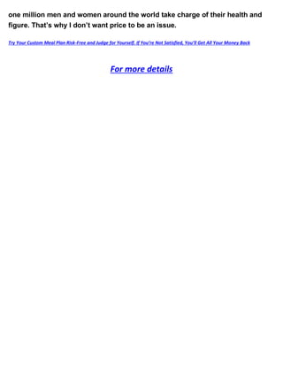 one million men and women around the world take charge of their health and
figure. That’s why I don’t want price to be an issue.
Try Your Custom Meal Plan Risk-Free and Judge for Yourself. If You’re Not Satisfied, You’ll Get All Your Money Back
For more details
 