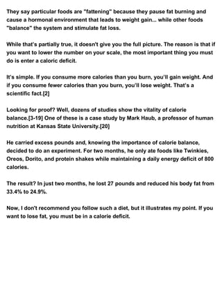 They say particular foods are "fattening" because they pause fat burning and
cause a hormonal environment that leads to weight gain... while other foods
"balance" the system and stimulate fat loss.
While that’s partially true, it doesn't give you the full picture. The reason is that if
you want to lower the number on your scale, the most important thing you must
do is enter a caloric deficit.
It’s simple. If you consume more calories than you burn, you’ll gain weight. And
if you consume fewer calories than you burn, you’ll lose weight. That’s a
scientific fact.[2]
Looking for proof? Well, dozens of studies show the vitality of calorie
balance.[3-19] One of these is a case study by Mark Haub, a professor of human
nutrition at Kansas State University.[20]
He carried excess pounds and, knowing the importance of calorie balance,
decided to do an experiment. For two months, he only ate foods like Twinkies,
Oreos, Dorito, and protein shakes while maintaining a daily energy deficit of 800
calories.
The result? In just two months, he lost 27 pounds and reduced his body fat from
33.4% to 24.9%.
Now, I don't recommend you follow such a diet, but it illustrates my point. If you
want to lose fat, you must be in a calorie deficit.
 