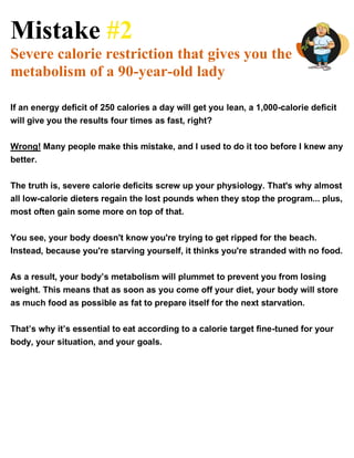 Mistake #2
Severe calorie restriction that gives you the
metabolism of a 90-year-old lady
If an energy deficit of 250 calories a day will get you lean, a 1,000-calorie deficit
will give you the results four times as fast, right?
Wrong! Many people make this mistake, and I used to do it too before I knew any
better.
The truth is, severe calorie deficits screw up your physiology. That's why almost
all low-calorie dieters regain the lost pounds when they stop the program... plus,
most often gain some more on top of that.
You see, your body doesn't know you're trying to get ripped for the beach.
Instead, because you're starving yourself, it thinks you're stranded with no food.
As a result, your body’s metabolism will plummet to prevent you from losing
weight. This means that as soon as you come off your diet, your body will store
as much food as possible as fat to prepare itself for the next starvation.
That’s why it’s essential to eat according to a calorie target fine-tuned for your
body, your situation, and your goals.
 