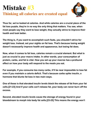 Mistake #3
Thinking all calories are created equal
Thus far, we've looked at calories. And while calories are a crucial piece of the
fat loss puzzle, they're in no way the only thing that matters. You see, when
most people say they want to lose weight, they actually strive to improve their
health and look better.
The thing is, if you want to accomplish such feats, you shouldn’t strive for
weight loss. Instead, set your sights on fat loss. That's because losing weight
doesn't necessarily improve health and appearance, but losing fat does.
Now, when it comes to fat loss, calories remain a crucial element. But what is
just as crucial is your macro intake. In other words, your consumption of
protein, carbs, and fat is vital. How you set up your macros has a profound
effect on how your body will respond to the meals you eat.
For example, if you consume too many carbs, it’ll be near impossible to lose fat
even if you maintain a calorie deficit. That’s because carbs spike insulin, a
hormone that blunts fat loss in two main ways.
One of these is that elevated insulin levels block the release of fat from your fat
cells.[21-23] And if your cells can't release fat, your body can never burn off the
excess.
Second, elevated insulin levels cause the storage of energy found in your
bloodstream to morph into body fat cells.[23-25] This means the energy won’t
 