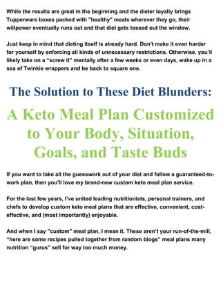 While the results are great in the beginning and the dieter loyally brings
Tupperware boxes packed with "healthy" meals wherever they go, their
willpower eventually runs out and that diet gets tossed out the window.
Just keep in mind that dieting itself is already hard. Don't make it even harder
for yourself by enforcing all kinds of unnecessary restrictions. Otherwise, you’ll
likely take on a “screw it” mentally after a few weeks or even days, wake up in a
sea of Twinkie wrappers and be back to square one.
The Solution to These Diet Blunders:
A Keto Meal Plan Customized
to Your Body, Situation,
Goals, and Taste Buds
If you want to take all the guesswork out of your diet and follow a guaranteed-to-
work plan, then you'll love my brand-new custom keto meal plan service.
For the last few years, I’ve united leading nutritionists, personal trainers, and
chefs to develop custom keto meal plans that are effective, convenient, cost-
effective, and (most importantly) enjoyable.
And when I say "custom" meal plan, I mean it. These aren’t your run-of-the-mill,
“here are some recipes pulled together from random blogs” meal plans many
nutrition “gurus” sell for way too much money.
 