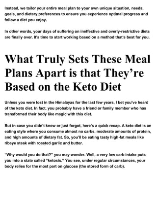 Instead, we tailor your entire meal plan to your own unique situation, needs,
goals, and dietary preferences to ensure you experience optimal progress and
follow a diet you enjoy.
In other words, your days of suffering on ineffective and overly-restrictive diets
are finally over. It's time to start working based on a method that's best for you.
What Truly Sets These Meal
Plans Apart is that They’re
Based on the Keto Diet
Unless you were lost in the Himalayas for the last few years, I bet you've heard
of the keto diet. In fact, you probably have a friend or family member who has
transformed their body like magic with this diet.
But in case you didn’t know or just forgot, here’s a quick recap. A keto diet is an
eating style where you consume almost no carbs, moderate amounts of protein,
and high amounts of dietary fat. So, you’ll be eating tasty high-fat meals like
ribeye steak with roasted garlic and butter.
“Why would you do that?” you may wonder. Well, a very low carb intake puts
you into a state called “ketosis.” You see, under regular circumstances, your
body relies for the most part on glucose (the stored form of carb).
 