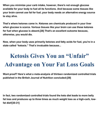 When you minimize your carb intake, however, there's not enough glucose
available for your body to fuel all its functions. And because some tissues like
your brain cannot use fat for fuel, your body needs an alternative energy source
to stay alive.
That’s where ketones come in. Ketones are chemicals produced in your liver
when glucose is scarce. Various tissues like your brain can use these ketones
for fuel when glucose is absent.[28] That's an excellent outcome because,
otherwise, you would die.
Now, when your body uses primarily ketones and fatty acids for fuel, you're in a
state called “ketosis.” That’s invaluable because...
Ketosis Gives You an “Unfair”
Advantage on Your Fat Loss Goals
Want proof? Here’s what a meta-analysis of thirteen randomized controlled trials
published in the British Journal of Nutrition concluded:[29]
“Individuals assigned to a VLCKD [very low carbohydrate ketogenic diet]
achieve a greater weight loss than those assigned to an LFD [low-fat diet] in the
long term; hence, a VLCKD may be an alternative tool against obesity.”
In fact, two randomized controlled trials found the keto diet leads to more belly
fat loss and produces up to three times as much weight loss as a high-carb, low-
fat diet![30-31]
 