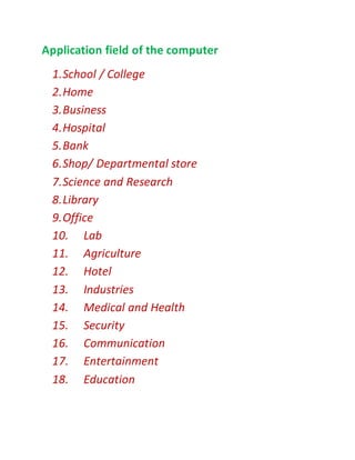 Application field of the computer
1.School / College
2.Home
3.Business
4.Hospital
5.Bank
6.Shop/ Departmental store
7.Science and Research
8.Library
9.Office
10. Lab
11. Agriculture
12. Hotel
13. Industries
14. Medical and Health
15. Security
16. Communication
17. Entertainment
18. Education
 