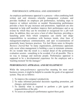 PERFORMANCE APPRAISAL AND ASSESSMENT
An employee performance appraisal is a process—often combining both
written and oral elements—whereby management evaluates and
provides feedback on employee job performance, including steps to
improve or redirect activities as needed. Documenting performance
provides a basis for pay increases and promotions. Appraisals are also
important to help staff members improve their performance and as an
avenue by which they can be rewarded or recognized for a job well
done. In addition, they can serve a host of other functions, providing a
launching point from which companies can clarify and shape
responsibilities in accordance with business trends, clear lines of
management-employee communication, and spur re-examinations of
potentially hoary business practices. Yet Joel Myers notes in Memphis
Business Journal that "in many organizations, performance appraisals
only occur when management is building a case to terminate someone.
It's no wonder that the result is a mutual dread of the performance
evaluation session—something to be avoided, if at all possible. This is
no way to manage and motivate people. Performance appraisal is
supposed to be a developmental experience for the employee and a
'teaching moment' for the manager."
PERFORMANCE APPRAISAL AND DEVELOPMENT
While the term performance appraisal has meaning for most small
business owners, it might be helpful to consider the goals of an appraisal
system. They are as follows:
1. To improve the company's productivity
2. To make informed personnel decisions regarding promotion, job
changes, and termination
3. To identify what is required to perform a job (goals and
responsibilities of the job)
4. To assess an employee's performance against these goals
 