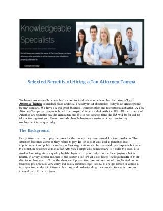 Selected Benefits of Hiring a Tax Attorney Tampa
We have seen several business leaders and individuals who believe that for hiring a Tax
Attorney Tampa is an ideal place and city. The city under discussion today is an amazing one
by any standard. We have several great business, transportation and recreational activities. A Tax
Attorney Tampa can very much help the people of America deal with the IRS. All the citizens of
America are bound to pay the annual tax and if it is not done on time the IRS will be forced to
take action against you. Even those who handle business structures, they have to pay
employment taxes quarterly.
The Background
Every American has to pay the taxes for the money they have earned, bartered and won. The
situation becomes worse if they refuse to pay the taxes as it will lead to penalties like
imprisonment and public humiliation. Few negotiations can be managed by a taxpayer but when
the situation becomes worse, a Tax Attorney Tampa will be necessary to handle the case. It is
similar like integrating a quality health physician in your daily routine for enjoying a better
health. In a very similar manner to the doctor’s tax lawyers also keeps the legal health of their
clients in close watch. Thus, the chances of preventive care and seizure of complicated issues
becomes possible at a very early and easily curable stage. Today, it isn’t possible for you as a
taxpayer to spend a lot of time in learning and understanding the complexities which are an
integral part of our tax laws.
 