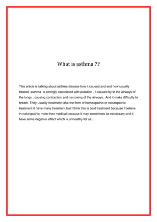 What is asthma ??<br />This article is talking about asthma disease how it caused and and how usually treated .asthma  is strongly associated with pollution , it caused by in the airways of the lungs , causing contraction and narrowing of the airways.  And it make difficulty to breath. They usually treatment take the form of homeopathic or naturopathic treatment it have many treatment but I think this is best treatment because I believe in naturopathic more than medical because it may sometimes be necessary and it have some negative effect which is unhealthy for us ..<br />Vocabulary :<br />_ treated:<br />,[object Object]