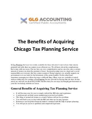 The Benefits of Acquiring
Chicago Tax Planning Service
In Tax Planning Services Are widely available for those who don’t want to have their returns
prepared and settle their tax matters in an efficient way. We all know about the complications
that comes with tax issues. Our tax laws are very comprehensive and no one who earns a certain
amount of money can deny the payment of taxes. In general paying taxes is a legal and a social
responsibility on everyone who has certain resources. Being taxpayers we actually support our
government so it can work for the betterment of the general public. On the other hand,
sometimes managing tax affairs becomes a difficult thing. Many ways are available to curtail
with tax debts and you can hire a Tax Planning Service provide for having this job done. In this
article we will tell you about the possible benefits that you can enjoy by bringing professionals in
your life for dealing with the tax issues.
General Benefits of Acquiring Tax Planning Service
 It will become easy for you to comply with all the IRS rules and regulations
 A professional can help you in minimizing your total tax liability
 The filing of annual tax returns in a timely fashion will not be a problem
 You will find it easy to deal with the IRS and other tax levying agencies
 Businesses can keep their financial matters contained with the help of proper planning
 You will get an access to qualified and competent legal team

 