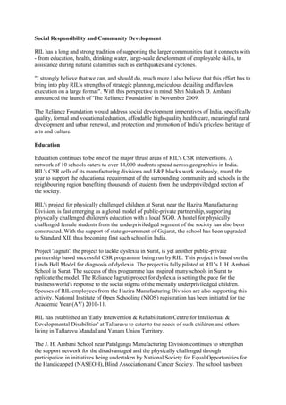 Social Responsibility and Community Development<br />RIL has a long and strong tradition of supporting the larger communities that it connects with - from education, health, drinking water, large-scale development of employable skills, to assistance during natural calamities such as earthquakes and cyclones.<br />quot;
I strongly believe that we can, and should do, much more.I also believe that this effort has to bring into play RIL's strengths of strategic planning, meticulous detailing and flawless execution on a large formatquot;
. With this perspective in mind, Shri Mukesh D. Ambani announced the launch of 'The Reliance Foundation' in November 2009. <br />The Reliance Foundation would address social development imperatives of India, specifically quality, formal and vocational eduation, affordable high-quality health care, meaningful rural development and urban renewal, and protection and promotion of India's priceless heritage of arts and culture.<br />Education<br />Education continues to be one of the major thrust areas of RIL's CSR interventions. A network of 10 schools caters to over 14,000 students spread across geographies in India. RIL's CSR cells of its manufacturing divisions and E&P blocks work zealously, round the year to support the educational requirement of the surrounding community and schools in the neighbouring region benefiting thousands of students from the underpriviledged section of the society.<br />RIL's project for physically challenged children at Surat, near the Hazira Manufacturing Division, is fast emerging as a global model of public-private partnership, supporting physically challenged children's education with a local NGO. A hostel for physically challenged female students from the underpriviledged segment of the society has also been constructed. With the support of state government of Gujarat, the school has been upgraded to Standard XII, thus becoming first such school in India.<br />Project 'Jagruti', the project to tackle dyslexia in Surat, is yet another public-private partnership based successful CSR programme being run by RIL. This project is based on the Linda Bell Model for diagnosis of dyslexia. The project is fully piloted at RIL's J. H. Ambani School in Surat. The success of this programme has inspired many schools in Surat to replicate the model. The Reliance Jagruti project for dyslexia is setting the pace for the business world's response to the social stigma of the mentally underpriviledged children. Spouses of RIL employees from the Hazira Manufacturing Division are also supporting this activity. National Institute of Open Schooling (NIOS) registration has been initiated for the Academic Year (AY) 2010-11.<br />RIL has established an 'Early Intervention & Rehabilitation Centre for Intellectual & Developmental Disabilities' at Tallarevu to cater to the needs of such children and others living in Tallarevu Mandal and Yanam Union Territory. <br />The J. H. Ambani School near Patalganga Manufacturing Division continues to strengthen the support network for the disadvantaged and the physically challenged through participation in initiatives being undertaken by National Society for Equal Opportunities for the Handicapped (NASEOH), Blind Association and Cancer Society. The school has been awarded the King - Queen Runner-up trophy for the AY 2009-10 by NASEOH for its contribution to this social cause. The school has been placed in the outstanding category amongst all Dayanand Anglo Vedic (DAV) Public schools across the country and has been awarded quot;
Pride of DAV Awardquot;
 for meritorious achievements in class X and XII of the CBSE Examination AY 2009-10.<br />quot;
Reliance Dhirubhai Ambani Protsahamquot;
 programme continues to support poor and brilliant students in pursuing higher studies. Continuous monitoring is being done to improve the performance of the students by conducting special classes in English and other subjects. Regular counselling sessions are also being arranged with experts in personality development and psychologists for motivating the children to achieve better results.<br />Further, RIL supplied notebooks, uniforms and bags to students from Gadimoga and Bhairavapalem panchayats and provided furniture to many schools to enable the children to have a better learning environment. To bring better results in high schools, RIL provides 'vidya volunteers' for the subjects where there are no regular class teachers.<br />RIL supports academics and education at all levels. The highlight of the year was the construction of additional classrooms and equipping them with furniture for the school at the Air Force Station, Jamnagar and also at schools of neighboring villages at Kanachikari and Moti Khavdi. Additionally, RIL extended financial support to academic and cultural programmes of many educational institutions. Further, RIL plays a pivotal role in the education of the girl child especially in rural regions. At many locations near its manufacturing divisions, the Company sponsors female students from the economically underpriviledged segment of the society. <br />The Mumbai Indians' (the Indian Premier League's franchise for Mumbai) 'Education for All' initiative is a movement to support efforts to provide quality education to all children. The initiative is the brainchild of Smt. Nita M. Ambani, a passionate advocate for the cause of education. All proceeds from wristband sales go to support partner organisations: Akanksha, Nanhi Kali, Pratham, Teach for India and Ummeed. All these organisations have taken on the challenge of giving children in Mumbai and across India the opportunity to receive a great education. They refused to accept the status quo and have done path breaking work in changing how children study, learn and grow.<br />Community Health Care<br />RIL has developed Community Medical Centres (CMCs) near most of its manufacturing divisions. These CMCs provide comprehensive health services covering preventive, promotive and curative health care to the communities from neighbouring villages. Manufacturing divisions conduct regular health checkups for children in schools of their respective neighbouring regions. Doctors advise children and their parents on various health care issues and personal hygiene. RIL-sponsored Moti Khavdi Medical Centre caters to patients of surrounding villages with free medical services for needy patients. Further, RIL has also donated wheel-chairs and stretchers to a government-run hospital in Jamnagar. <br />Annually, RIL employees organise and participate in blood donation camps across manufacturing divisions and offices.<br />The 'Dhirubhai Ambani Hospital' at Lodhivali, near RIL's Patalganga Manufacturing Division provides quality medical care to the surrounding community. It extends prompt and specialised services to accident victims on the Mumbai-Pune highway. Trauma patients are provided free life-saving treatment. Further, the hospital continues to provide poor patients and senior citizens with free or highly subsidised treatment.<br />A unique joint initiative of RIL and the National Association of Blind (NAB), 'Project Drishti' has undertaken over 8,000 free corneal graft surgeries for the visually challenged from the underpriviledged segment of the society. It is the largest corneal grafting surgery project enabled by a single corporate entity in India. Additionally, many manufacturing divisions regularly conduct blindness control programmes, comprising free cataract surgeries as well as distribution of prescription glasses and free medication like Vitamin A capsules and drops to underpriviledged children of neighbouring villages.<br />Further, RIL has initiated a project for the development of cost effective and user friendly plastic cane. A plastic cane identical to an aluminium cane has been developed and NAB found it meeting the functional requirements during trials. As per an initial estimate, the plastic cane will cost about 60% less than an aluminium cane. The team is also working on weight reduction of the plastic cane.<br />'The initiative to combat TB, HIV/AIDS' is a unique publicprivate partnership programme between the Government, NGOs, several agencies and RIL. It extends from creating awareness to providing care, support and treatment including free of cost treatment to those who cannot afford the same. The Hazira Manufacturing Division's DOTS HIV/AIDS Centre is one of the largest Anti-Retroviral Treatment Centre (ART Centre) in the country. Manufacturing divisions in Jamnagar and Patalganga too have ART Centre facilities. This initiative has been expanded to other manufacturing divisions where activities are largely in the areas of advocacy and awareness.<br />Under 'Project Balkalyan', which is being run by RIL at its Jamnagar Manufacturing Division, every month, 55 children afflicted with HIV/AIDS are provided with nutritional support. Further, more than 100 HIV+ children have been adopted by the Reliance Ladies Club - an initiative of spouses of RIL executives from the Hazira Manufacturing Division, for educational and nutritional support.<br />The 'Primary Health Centre (PHC)' at Dahej, Gujarat adopted by RIL in FY 2006-07, continues its patronage and renders exemplary service in the region. Through the PHC, the Company has not only achieved its objective of providing medical services and facilities to the surrounding villages but has also conducted numerous programmes of national importance such as the pulse polio programme, malaria surveillance programme and health checkups for schools etc. The PHC is one of the few centres that has achieved a 100% target for conducting family planning operations in FY 2009-10. Further, RIL has contributed through the Rotary Welfare Trust, Bharuch, Gujarat for establishing a CT Scan Centre and Cardiac Disorder Diagnostic Centre in Bharuch. The PHC at Gadimoga, established in FY 2004-05, caters to the needs of the surrounding village communities. The two sub centres of this PHCat Bhairavapalem and Laxmipathipuram villages benefit about 6,000 families living in this region. <br />Manufacturing divisions offer free medical, diagnostic and therapeutic services including free medicines to neighbouring villages. Mobile Van Clinics - 'Health-On- Wheels' which are specially designed mobile dispensaries equipped with a doctor accompanied by a nurse, move to neighbouring villages on a scheduled basis all through the week.<br />Community's Safety<br />The Road Safety System is the most advanced, cost effective and easy to use tool for improving public safety and reducing operating economic costs. RIL has institutionalised road safety training across its numerous manufacturing divisions. The Company reaches out to over a lakh tanker and truck drivers annually, who visit the premises for receipt and dispatch of feedstock and finished goods. Further, road shows and training sessions for tanker drivers transporting chemicals and hazardous goods are organised at truckers' plazas. For the first time in the state of Gujarat, the Road Traffic Office (RTO) near Hazira is being supported by a multimedia based training facility to render safety awareness to all new license aspirants.<br />To provide emergency and trauma care to victims of highway accidents, at Hazira, RIL has tied up with an NGO and adopted a 110 kms stretch on the state highway in Gujarat starting from Sachin to Bharuch and the state highway via Hazira-Olpad-Hansot-Ankleshwar. The Hoshiarpur Manufacturing Division, Punjab, provides round-the-clock free ambulance services on the National Highway - 70 (a 20 kms stretch from Punjab to Himachal Pradesh).Rural Infrastructure Development<br />Reliance Rural Development Trust (RRDT) as a Corporate NGO, continued its activities under the Gokul Gram Yojana of the state government of Gujarat. In FY 2009-10, RRDT undertook development of 1,390 village infrastructure facilities in 1,243 villages of 166 talukas across all 25 districts of the state of Gujarat. Of these, construction of 971 facilities aggregating expenditure of Rs 36.58 crore, were completed in FY 2009-10 and the same were handed over to the respective village authorities. The 971 facilities include 879 anganwadi buildings pre-nursery schools), 61 cement-concrete roads, 21 underground RCC sumps of capacities varying from 50,000 litres to 2.5 lakh litres waterstorage capacity and 9 check dams with total water storage capacity of 12.58 (million cubic feet (mcft) capable of catering to the irrigation needs of about 1,750 hectares surrounding agricultural land. The sumps and check-dams constructed are in areas of perennial water scarcity. Since its inception in 2001 till March 2010, RRDT, under Gokul Gram Yojana of the state government of Gujarat, has constructed 6,698 village infrastructure facilities with an aggregate expenditure of Rs 261.30 crore. The RRDT initiative, spanning over a decade, has set an example for sustainable community development work in India by a unique synergy of a corporate NGO (RRDT) and the state government of Gujarat.<br />RIL continues to develop rural infrastructure facilities and temples near the surrounding villages of many of its manufacturing divisions. RIL completed the Mandal Development Road of 10 kms length connecting Tallarevu to Bairopalem improving transport infrastructure. The road was dedicated to the nation by the Hon' Chief Minister of Andhra Pradesh.<br />Further, a fish drying platform cum jetty at Yanam was brought into operation this year. It will benefit about 2,000 fisher folk living in Darialathippa village providing them smooth transit facility to villages that are on the other side of the Godavari river.<br />Livelihood Support Programmes<br />RIL sponsored Self-Help Groups (SHGs) continue to empower women and youth from the underpriviledged segment through various employment oriented training and skill development programmes. These include dress making, health care, helpers for hospitals, nursing, jewellery making, mobile phone repairing, electrician training, bamboo article making, light motor vehicle driving training etc.<br />RIL organised a livelihood workshop mainly focusing on fishermen involving different stakeholders like farmers, NGOs, research organisations and government agencies working with fisher folk. The outcome of the workshop was followed up with the agencies involved. The National Fisheries Development Board (NFDB) will modernise the fishing harbour at Kakinada and also develop fish outlets. Further, RIL has promoted organic aqua culture for the benefit farmers in the Kakinada region. <br />Seeing the popularity of Polypropylene Non-Woven (PPNW) for various packaging solutions across the southern part of India, RIL took the initiative to create a 'handloom' like excitement in the field of the PPNW bag. This initiative has helped create an opportunity for housewives to earn from home apart from giving them financial independence and a sense of pride. RIL identified few bag making units, manufacturing non-woven bags in small towns like Madurai, Bhavani, Belgharia and Pune. Units in these regions were persuaded to give bag making operations on job work basis to housewives or a group working on a cooperative basis. The housewife collects cut pieces from the converters, stitches them and supplies it back to the converter.<br />Relief Operations<br />RIL's time tested disaster management and calamity relief operations were put to use yet again in FY 2009-10. In addition to extending donations, the RIL team from Jamnagar and Andhra Pradesh worked zealously in flood affected areas of Krishna, Andhra Pradesh, in October 2009.<br />Cyclone 'AILA' hit West Bengal's 24 North & South parganas in May 2009. RIL reached out to the state government of West Bengal on a war footing to facilitate speedy construction of a long-lasting embankment, stretching 778 kms, in the cyclone AILA affected region. A proposal to use various types of Polypropylene (PP) Geosynthetics was made and all technical inputs were provided to the officials to restore the embankment.<br />Wildlife and Animal Care<br />Parapets were constructed on open wells in the Gir forest in Gujarat, through FY 2009-10, considerably reducing deaths amongst lion cubs.<br />Heritage Conservation<br />Keeping in view the plurality of our society with multiple cultures, traditions and backgrounds, RIL has initiated various activities to consolidate the Indian ethos of unity in multiplicity.<br />RIL continues to support and develop the heritage temple and town of Dwarka. In FY 2009-10, RIL carpeted the bypass road leading to the temple and also continued the upkeep of the temple and the adjoining areas. In November 2009, under the state government of Gujarat's Pavitra Yatradham Vikas Board, RIL commenced development work in the temple square area.<br />Supporting Indian Culture<br />Under the aegis of the Gujarat Industries Navratri Festival Society (GINFS), in FY 2009-10, RIL supported more than a dozen garba troupes and organisations in Jamnagar, Rajkot, Ahmedabad, Gandhinagar etc. Besides nine days of traditional garbas, depiction of culture, history, handicrafts, eateries and specialties of Gujarat through exhibitions, displays and stalls were part of the special attractions.<br />RIL continues to support 'Homage to Abbaji', a musical fiesta designed 10 years ago by the noted musician, Zakir Hussain, in memory of his father and guru, Late Ustad Allarakha. This unique musical event, held in Mumbai once a year, offers a platform to national and international artistes of repute to come on a common stage thus fostering camaraderie, cultural juxtaposition and harmony. <br />Supporting Professional Organisations and NGOs<br />RIL continues to support professional organisations, NGOs and events with the aim to develop professionalism in the country. Additionally, RIL is also aiding the development of the Jamnagar Chamber of Commerce and Industry's (JCCI) new office building to be called the 'Dhirubhai Ambani Vanijya Bhavan'.<br />RIL continues to support and work with Society for Village Development in Petrochemicals Area (SVADES), an NGO that binds the industry and the rural community for socioeconomic development. SVADES works in surrounding villages near Vadodra Manufacturing Division. SVADES focuses on skill development training and education. HIV AIDS awareness, hygiene and sanitation are some of the initiatives that SVADES undertook during the year.<br />Promoting Sports and Sportspersons<br />Besides promoting cricket on the global front, RIL actively nurtures young and talented cricketers and sports bodies. In FY 2009-10, Shri Parimal Nathwani, Group President (Corporate Affairs) was elected as the Vice President of the Gujarat Cricket Association.<br />The Indian Premier League (IPL) offered yet another opportunity to support and sponsor cricket. Mumbai Indians (MI), the IPL franchise for the city of Mumbai, is amongst the most followed cricket teams in the IPL. This is yet another step to help India achieve world class excellence in sports. This effort, which will foster talent scouting and development of cricket, is RIL's contribution to creating a healthy sporting ecosystem. <br />RIL and IMG have entered into an equal joint venture in FY 2009-10 to develop, market and manage sports and entertainment in India. The venture will have parallel complementary strategies: to provide and operate world class infrastructure and coaching facilities in the country to unlock India's sporting potential and create and operate major sports and entertainment assets in the country. <br />Acknowledging and Supporting Talent<br />'Real Heroes' is an initiative of CNN-IBN in partnership with RIL to honour the silent warriors of change, the ordinary people who have rendered extraordinary services for the betterment of others. For their contributions, all 24 Real Heroes are honoured and felicitated at a grand event in Mumbai with a trophy and a cash prize of Rs. 5 lakh each. <br />Along with the National Academy of Sciences, India (NASI), RIL instituted 'NASI-Reliance Industries Platinum Jubilee Awards Covering Both Physical and Biological Sciences' by allocating dedicated funds amounting to Rs. 1 crore in 2006. The annual award to scientists is in recognition of their significant contribution for application-oriented innovations and research. The award carries cash prize of Rs. 2 lakh and a citation.<br />RIL and the Stanford Graduate School of Business announced the creation of the 'Reliance Dhirubhai India Education Fund' in April 2008 to enable promising Indian students with financial need to obtain an MBA from Stanford. Each year, the Stanford Business School may award up to five Reliance Dhirubhai Fellowships. Reliance Dhirubhai Fellows will receive full financial support for the two-year Stanford MBA Programme. In December 2006, jointly with UDCT Alumni Association (UAA), RIL instituted 'UAA-Dhirubhai Ambani Lifetime Achievement Award' for innovative and outstanding contributions in the field of chemical sciences.<br />Dhirubhai Ambani Foundation<br />Dhirubhai Ambani Foundation (DAF) has Education and Public Healthcare as its focus areas. Under its SSC Merit Reward and Undergraduate Scholarship Schemes instituted in 1996, DAF recognises and assists students who top the merit lists of Std X and Std XII Board exams. The schemes also take care of the physically challenged meritorious students of the State Education Boards. Till date, the schemes have benefited 7,281 students, 1,056 of whom are physically challenged. <br />'Sir Hurkisondas Nurrotumdas Hospital & Research Centre (HNHRC)' is a renowned institution in South Mumbai, having rendered quality healthcare to the society for more than 85 years. It has a 328 bed multi-specialty tertiary care hospital with some rare specialties like Oro-facial Surgery, Onco-Surgery, Paediatric Hematology and Paediatric Endocrinology. It is one of the most renowned institutes for transplant surgeries and eye donations.<br />Sir Hurkisondas Nurrotumdas Medical Research Society (HNMRS), a non-profit research organisation based in Mumbai and established in 1974 with the sole aim of undertaking scientific research in the area of biomedical sciences and allied disciplines. The HNMRS has undertaken over 150 research projects on a wide range of topics, most of which are of national importance in the areas of the preventive, diagnostic, therapeutic, and rehabilitative aspects of health. Several high-budgeted research projects, of considerable medical and scientific relevance to the community, have been completed and are also on hand currently at the HNMRS. Most of the studies done at this institute have the potential for translation into tangible benefits for humanity, and several of them have already found expression in terms of new inventions or innovations which have empowered doctors in the difficult task of decreasing the mortality and morbidity of disease.<br />Dhirubhai Ambani International School (DAIS)<br />Dhirubhai Ambani International School (DAIS), founded in 2003, is the fruition of a dream to offer educational opportunities to children that make learning a joy and help bring out the best in them. The academic accomplishments and the all-round development of children from class LKG to 12 is a fitting tribute to this noble aspiration. <br />In examinations of all the three streams - the ICSE, the IGCSE and the IB Diploma held in 2009, the school's children have given an impressive performance, surpassing that of all the previous years. As against the average score of 36 (out of the maximum possible score of 45) achieved by the first four batches of IB students, the fifth batch, the Class of 2009, attained an average score of 37, compared to the world average of 29.5. In an even greater accomplishment, 3 of the students earned the perfect score of 45 points, a score that was achieved only by 86 children worldwide in 2009. For the fourth year in a row, the ICSE batch has achieved excellent results - earning an average score of 91%, with 29% of them scoring 95% and above and the topper scoring 96.1%. 87.1% of all IGCSE grades achieved were A* and A grades, as compared to the world average of 33% and the Indian average of 38%. Some of the children have even topped globally in several subjects while some of them are national toppers. For the fourth year in a row, one of the students received the 'Best IGCSE Student in India' award fromCambridge International Examinations.<br />The school's performance at the level of university placement continues to be exemplary. The IB Class of 2010 has earned admission offers from the world's top universities. 3 students were accepted at Oxbridge, 7 at Imperial, 32 at Warwick, 21 at University College London, 9 at King's College and 9 at the London School of Economics, amongst others. Amongst the Ivy League and other leading universities, Brown has accepted 2 students, Columbia 1, Cornell 2, U-Penn 5, Princeton 2, Yale 1, Stanford 2, MIT 2, Northwestern 3, Carnegie Mellon 5, Michigan 7, University of California LA 11, UC Berkeley 6 and New York University 11. Other reputable universities that have offered admission to the students include Duke, McGill, British Columbia, University of Toronto and University of Hong Kong. Students who applied to universities in Singapore as well as those who plan to continue their studies in India are expected to do equally well when their admissions are finalised.<br />Apart from academics, the school's students also work with a number of NGOs which include Advitya, Akanksha, Committed Communities Development Trust (CCDT), Muktangan, Pratham, Goonj and Habitat for Humanity. This year, the IB Diploma students have taken up the initiative to construct houses and roads in the village Hassachipatti (near Matheran) as well as provide educational opportunities to children in that area. To fund this project, students organised a fete in 2010 in which substantial funds were raised.<br />The academic year 2009-10 also earmarked several other notable and innovative initiatives. These include the 'Paigaam' Peace Conference which fosters a harmonious relationship with people from across the border, the Annual DAIMUN (Dhirubhai Ambani International School Model United Nations) Conference which promotes children's leadership potential and commitment to civic engagement, participation in IAYP (International Award for Young People) which facilitates overall development of children by challenging them in areas of physical recreation, skills, service and expeditions; and the celebration of the Annual Day on the theme 'I am Mumbai', depicting the indomitable spirit of Mumbai and an awakening to address the daunting challenges it faces.<br />In a fitting tribute to what it has accomplished in taking forward the Round Square IDEALS, since receiving the Regional Membership in 2008, the Dhirubhai Ambani International School has received the prestigious Global Membership of Round Square in 2010. This stature will provide opportunities to further the ethos of Round Square through broad-based activities and exchanges that the global member schools fraternity provides.<br />