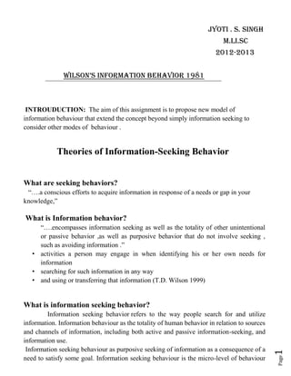 Jyoti . s. singh
                                                                           M.li.Sc
                                                                        2012-2013


               Wilson’s information behavior 1981



 INTROUDUCTION: The aim of this assignment is to propose new model of
information behaviour that extend the concept beyond simply information seeking to
consider other modes of behaviour .


            Theories of Information-Seeking Behavior


What are seeking behaviors?
 “….a conscious efforts to acquire information in response of a needs or gap in your
knowledge,”

What is Information behavior?
     “….encompasses information seeking as well as the totality of other unintentional
     or passive behavior ,as well as purposive behavior that do not involve seeking ,
     such as avoiding information .”
   • activities a person may engage in when identifying his or her own needs for
     information
   • searching for such information in any way
   • and using or transferring that information (T.D. Wilson 1999)


What is information seeking behavior?
         Information seeking behavior refers to the way people search for and utilize
information. Information behaviour as the totality of human behavior in relation to sources
and channels of information, including both active and passive information-seeking, and
information use.
 Information seeking behaviour as purposive seeking of information as a consequence of a
                                                                                              1
                                                                                              Page




need to satisfy some goal. Information seeking behaviour is the micro-level of behaviour
 