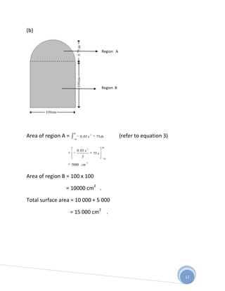 (b)


                                                     Region A




                                                     Region B




                      50
Area of region A =    50
                             0 . 03 x
                                          2
                                                75 dx           (refer to equation 3)
                                                     50
                                      3
                           0 . 03 x
                                              75 x
                               3                      50
                                      2
                     5000 cm


Area of region B = 100 x 100

                = 10000 cm2 .

Total surface area = 10 000 + 5 000

                     = 15 000 cm2 .




                                                                                        12
 