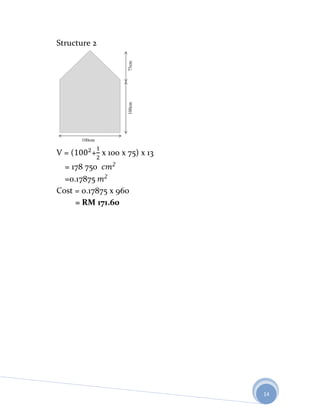 Structure 2




V=(      + x 100 x 75) x 13
  = 178 750
  =0.17875
Cost = 0.17875 x 960
     = RM 171.60




                              14
 
