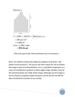 Sturture 4




     V=(                        (80)(75)) x 13
       = 188 500
       = 0.1885
     Cost = 0.1885 x 960
          = RM 180.96

       The structure built with minimum cost is structure 2



(b) If I am asked to choose the shape of sculpture to be built, I will
prefer to the structure 1. Of course, the main reason for me to choose
the shape is due to its beautifulness. For a, a parabolic shape give us a
sence of smoothness compare to other edges shape. Besides, most of
the memorial poles are made of this shape. Although use this shape is
not as cheap as using the shape structure 2 and 4, but for me RM 10
does not become a burden to our society.




                                                                     16
 