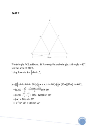 PART C




The triangle ACE, ABD and BCF are equilateral triangle. (all angle = 60° )
y is the area of BDEF.
Using formula A = ab sin C,



y = [( x 80 x 80 sin 60°)-( x   x   sin 60°)-( x (80-x)(80-x) sin 60°)]

 = (3200 -    -               ) sin 60°

 = (3200 -    -   + 80x - 3200) sin 60°
 = (- + 80x) sin 60°
 = - sin 60° + 80x sin 60°




                                                                      17
 