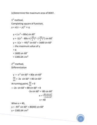 (c)Determine the maximum area of BDEF.

1st method,
Completing square of function,
y=a

 y = (-    + 80x) sin 60°
 y = -1(    - 80x +         -        ) sin 60°
 y = -1         sin 60° + 1600 sin 60°
   the maximum value of y
 =q
 = 1600 sin 60°
 = 1385.64

2nd method,
Differentiation

 y =-      sin 60° + 80x sin 60°
    = -2x sin 60° + 80 sin 60°
At turning point,     =0
  -2x sin 60° + 80 sin 60° = 0
                 -2x sin 60° = -80 sin 60°
                                x=
                                x = 40
When x = 40,
y=-     sin 60° + 80(40) sin 60°
y = 1385.64


                                                 19
 