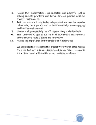 IX.    Realise that mathematics is an important and powerful tool in
        solving real-life problems and hence develop positive attitude
        towards mathematics.
  X.    Train ourselves not only to be independent learners but also to
        collaborate, to cooperate, and to share knowledge in an engaging
        and healthy environment.
XI.     Use technology especially the ICT appropriately and effectively.
XII.    Train ourselves to appreciate the instrinsic values of mathematics
        and to become more creative and innovative.
XIII.   Realize the importance and the beauty of mathematics.

        We are expected to submit the project work within three weeks
        from the first day is being administered to us. Failure to submit
        the written report will result in us not receiving certificate.




                                                                    2
 