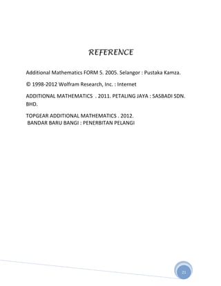 REFERENCE

Additional Mathematics FORM 5. 2005. Selangor : Pustaka Kamza.

© 1998-2012 Wolfram Research, Inc. : Internet

ADDITIONAL MATHEMATICS . 2011. PETALING JAYA : SASBADI SDN.
BHD.

TOPGEAR ADDITIONAL MATHEMATICS . 2012.
BANDAR BARU BANGI : PENERBITAN PELANGI




                                                                 21
 