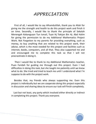 APPRECIATION

   First of all, I would like to say Alhamdulillah, thank you to Allah for
giving me the strength and health to do this project work and finish it
on time. Secondly, I would like to thank the principle of Sekolah
Menengah Kebangsaan Tun Ismail, Tuan Hj Tokijan Bin Hj. Abd Halim
for giving the permission to do my Additional Mathematics Project
Work. Not Forgetten to my parents for providing everything, such as
money, to buy anything that are related to this project work, their
advise, which is the most needed for this project and facilities such as
internet, books, computers, and all that. They also supported me and
and encouraged me to complete this task so that I will not
procrastinate in doing it.

    Then I would like to thank to my Additional Mathematics teacher,
Puan Faridah for guiding me through out this project. Even I had
difficulties in doing this task, but she taught me patiently until we knew
what to do. She tried and tried to teach me until I understand what I’m
suppose to do with the project work.

   Besides that, my friends who always supporting me. Even this
project is individually but we are cooperate doing this project especially
in discussion and sharing ideas to ensure our task will finish completely.

   Last but not least, any party which involved either directly or indirect
in completing this project. Thank you everyone.




                                                                     3
 
