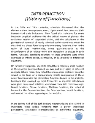 INTRODUCTION
             [History of Functions]

In the 18th and 19th centuries, scientists discovered that the
elementary functions--powers, roots, trigonometric functions and their
inverses--had their limitations. They found that solutions for some
important physical problems--like the orbital motion of planets, the
oscillatory motion of suspended chains, and the calculation of the
gravitational potential of nearly spherical bodies--could not always be
described in a closed form using only elementary functions. Even in the
realm of pure mathematics, some quantities--such as the
circumference of an ellipse--were also impossible to discuss in such
terms. Functions describing solutions to these problems were often
expressed as infinite series, as integrals, or as solutions to differential
equations.

On further investigation, scientists noted that a relatively small number
of these special functions turned up over and over again in different
contexts. What's more, they noted that many other problems could be
solved in the form of a comparatively simple combination of these
newer functions with the elementary functions known to the ancients.
Functions that cropped up most frequently in scientific calculations
were given names and notations which have come into common usage:
Bessel functions, Struve functions, Mathieu functions, the spherical
harmonics, the Gamma function, the Beta function, Jacobi functions,
and most of the others appearing on this website.



In the second half of the 19th century mathematicians also started to
investigate these special functions from a purely theoretical
perspective. Alternative representations--as differential equations,

                                                                     4
 